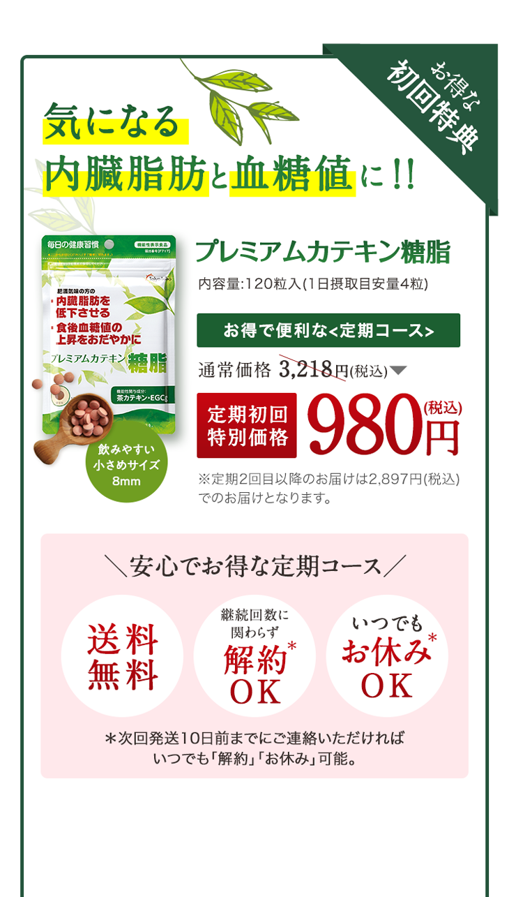 気になる内臓脂肪と血糖値に！！ プレミアムカテキン糖脂 通常価格 3,218円(税込) 定期初回特別価格980円(税込) ＼安心でお得な定期コース／ ※定期コースは、初めてのご注文から初回のみ1袋を特別価格980円（税込）にて、送料無料でお届けします。2回目以降からは2,897円（税込）、送料無料でお届けいたします。※一度お申し込みしていただければ、ご希望の商品を定期的にお届けします。