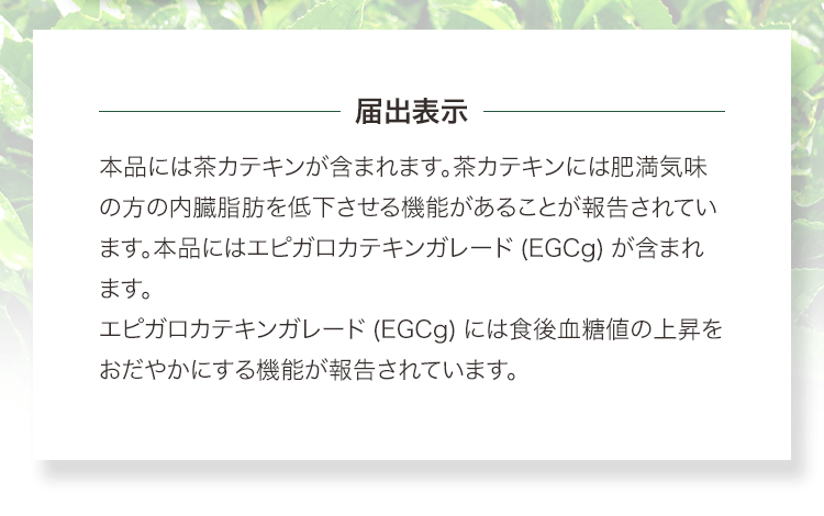 届出表示　本品には茶カテキンが含まれます。茶カテキンには肥満気味の方の内臓脂肪を低下させる機能があることが報告されています。本品にはエピガロカテキンガレード(EGCg)が含まれます。エピガロカテキンガレード(EGCg)には食後血糖値の上昇をおだやかにする機能が報告されています。