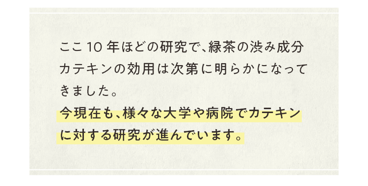 ここ10年ほどの研究で、緑茶の渋み成分カテキンの効用は次第に明らかになってきました。今現在も、様々な大学や病院でカテキンに対する研究が進んでいます。