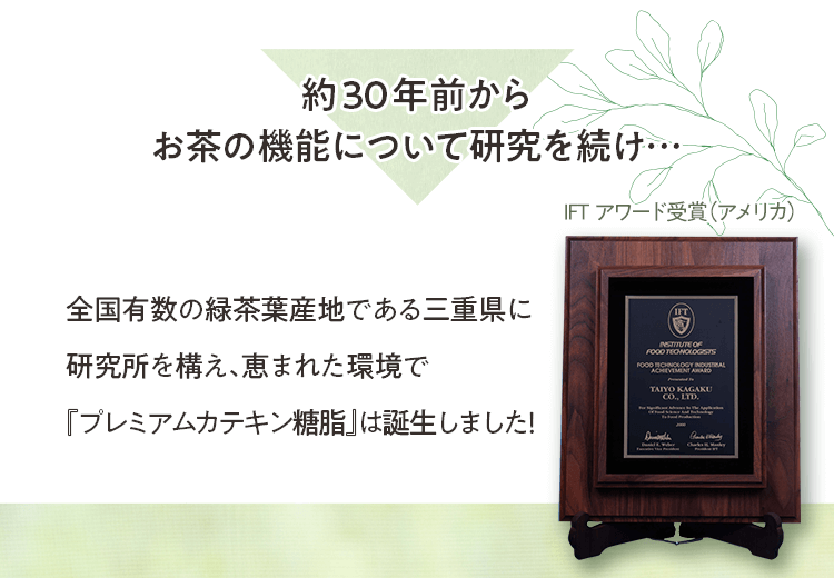 約30年前からお茶の機能について研究を続け… 全国有数の緑茶葉産地である三重県に研究所を構え、恵まれた環境で『プレミアムカテキン糖脂』は誕生しました！