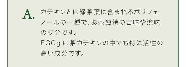 カテキンとは緑茶葉に含まれるポリフェノールの一種で、お茶独特の苦味や渋味の成分です。EGCgは茶カテキンの中でも特に活性の高い成分です。