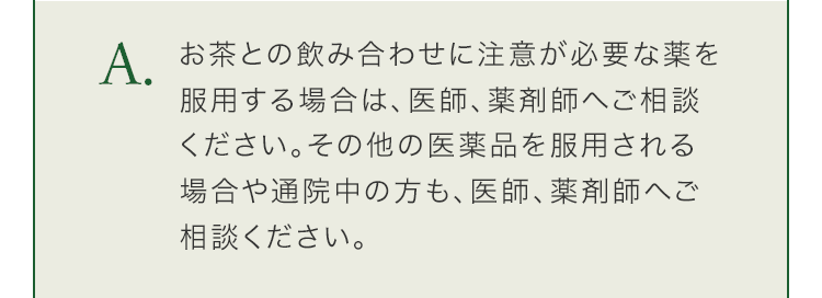 お茶との飲み合わせに注意が必要な薬を服用する場合は、医師、薬剤師へご相談ください。その他の医薬品を服用される場合や通院中の方も、医師、薬剤師へご相談ください。