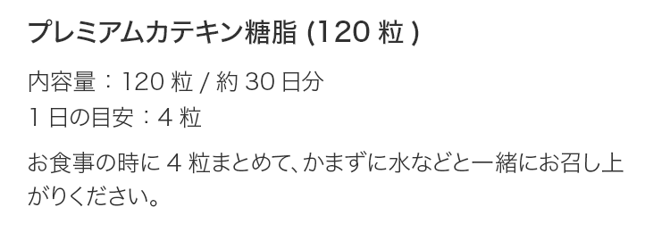 プレミアムカテキン糖脂(120粒) 内容量：120粒/約30日分 1日の目安：4粒 お食事の時に4粒まとめて、かまずに水などと一緒にお召し上がりください。