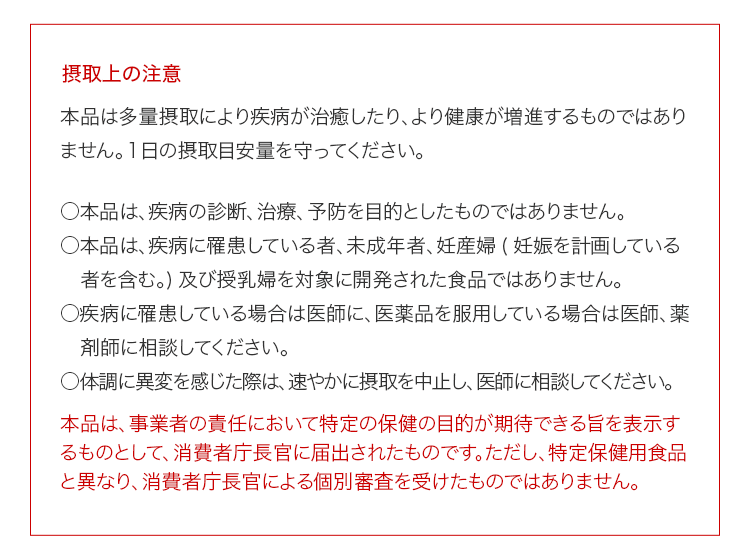 摂取上の注意 本品は多量摂取により疾病が治癒したり、より健康が増進するものではありません。１日の摂取目安量を守ってください。 ○本品は、疾病の診断、治療、予防を目的としたものではありません。○本品は、疾病に罹患している者、未成年者、妊産婦(妊娠を計画している者を含む。)及び授乳婦を対象に開発された食品ではありません。○疾病に罹患している場合は医師に、医薬品を服用している場合は医師、薬剤師に相談してください。○体調に異変を感じた際は、速やかに摂取を中止し、医師に相談してください。本品は、事業者の責任において特定の保健の目的が期待できる旨を表示するものとして、消費者庁長官に届出されたものです。ただし、特定保健用食品と異なり、消費者庁長官による個別審査を受けたものではありません。