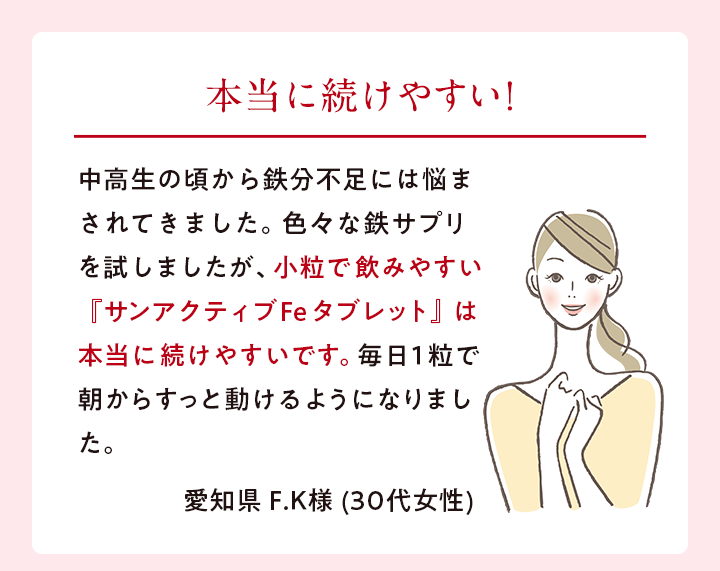 本当に続けやすい! 中高生の頃から鉄分不足には悩まされてきました。色々な鉄サプリを試しましたが、小粒で 飲みやすい『サンアクティブFeタブレット』 は本当に続けやすいです。毎日1粒で朝からすっと動けるようになりました。 愛知県 F.K様 (30代女性)