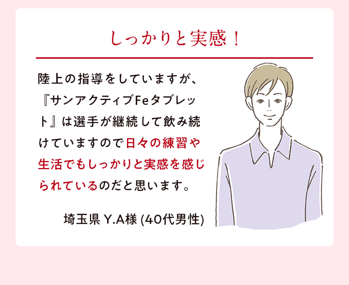 しっかりと実感！ 陸上の指導をしていますが、『サンアクティブFeタブレット』は選手が継続して飲み続けていますので日々の練習や生活でもしっかりと実感を感じられているのだと思います。埼玉県 Y.A様 (40代男性)