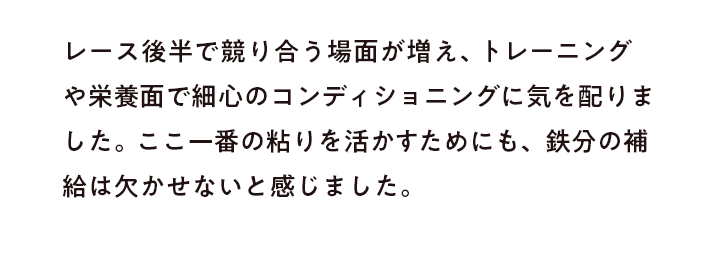 レース後半で競り合う場面が増え、トレーニングや栄養面で細心のコンディショニングに気を配りました。ここ一番の粘りを活かすためにも、鉄分の補給は欠かせないと感じました。