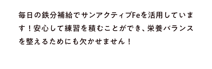 毎日の鉄分補給でサンアクティブFeを活用しています！安心して練習を積むことができ、栄養バランスを整えるためにも欠かせません！