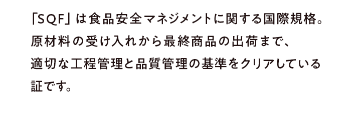 「SQF」は食品安全マネジメントに関する国際規格。原材料の受け入れから最終商品の出荷まで、適切な工程管理と品質管理の基準をクリアしている証です。