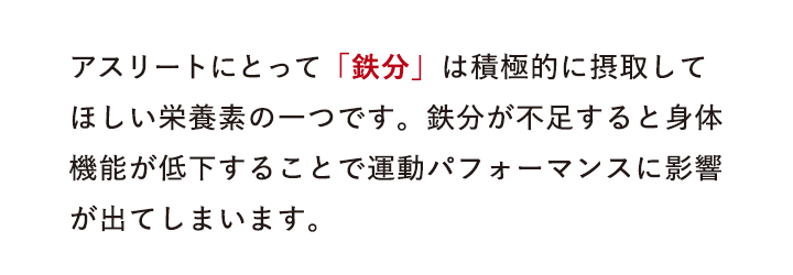 アスリートにとって「鉄分」は積極的に摂取してほしい栄養素の一つです。鉄分が不足すると身体機能が低下することで運動パフォーマンスに影響が出てしまいます。