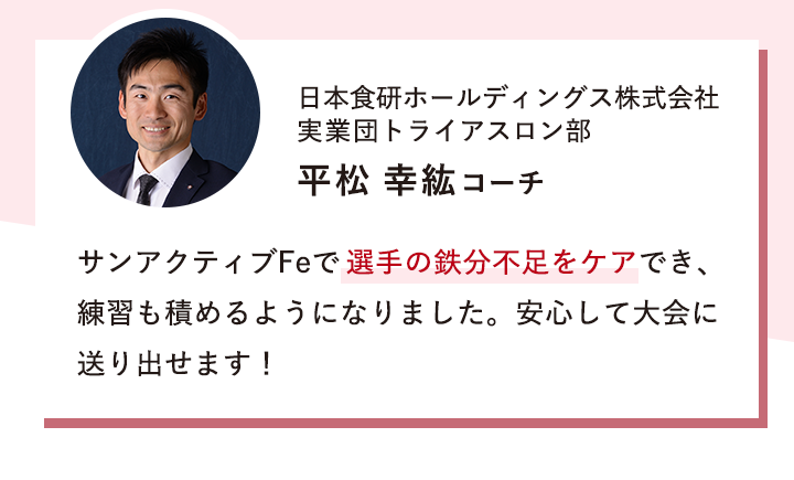 日本食研ホールディングス株式会社 実業団トライアスロン部 平松 幸紘コーチ 「サンアクティブFeで選手の鉄分不足をケアでき、練習も積めるようになりました。安心して大会に送り出せます！」