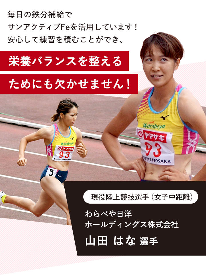 「毎日の鉄分補給で　サンアクティブFeを活用しています！ 安心して練習を積むことができ、栄養バランスを整えるためにも欠かせません！」 現役陸上競技選手（女子中距離） わらべや日洋 ホールディングス株式会社 山田 はな 選手