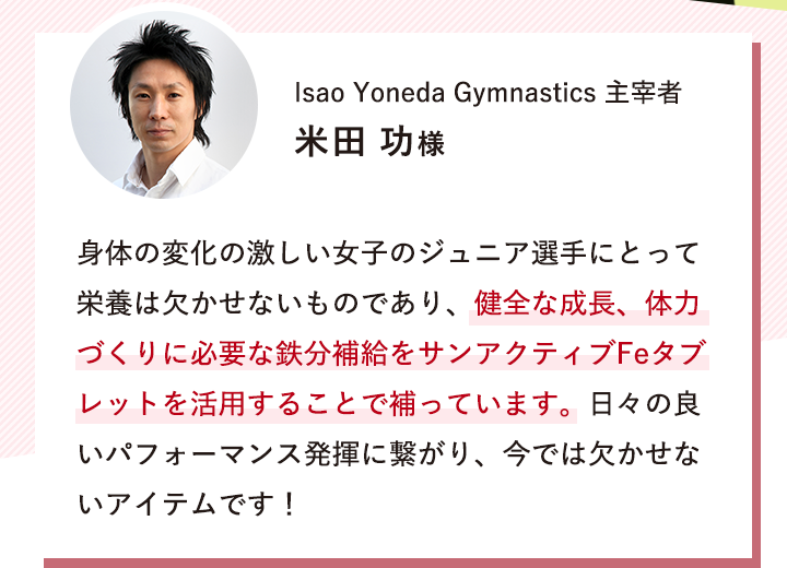 Isao Yoneda Gymnastics 主宰者 米田 功様 「身体の変化の激しい女子のジュニア選手にとって栄養は欠かせないものであり、健全な成長、体力づくりに必要な鉄分補給をサンアクティブFeタブレットを活用することで補っています。日々の良いパフォーマンス発揮に繋がり、今では欠かせないアイテムです！」