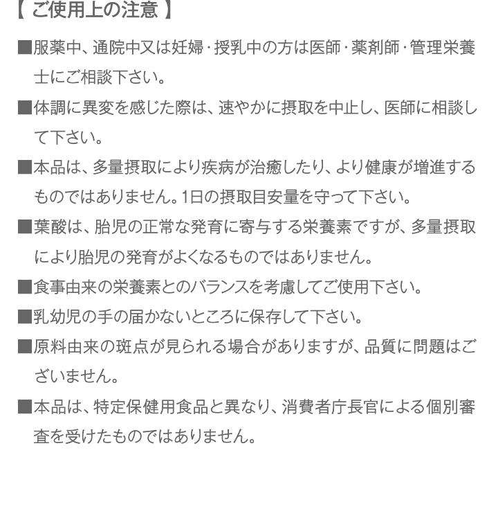 【 ご使用上の注意 】 ■服薬中、通院中又は妊婦・授乳中の方は医師・薬剤師・管理栄養士にご相談下さい。 ■体調に異変を感じた際は、速やかに摂取を中止し、医師に相談して下さい。 ■本品は、多量摂取により疾病が治癒したり、より健康が増進するものではありません。1日の摂取目安量を守って下さい。  ■葉酸は、胎児の正常な発育に寄与する栄養素ですが、多量摂取により胎児の発育がよくなるものではありません。 ■食事由来の栄養素とのバランスを考慮してご使用下さい。 ■乳幼児の手の届かないところに保存して下さい。  ■原料由来の斑点が見られる場合がありますが、品質に問題はございません。 ■本品は、特定保健用食品と異なり、消費者庁長官による個別審査を受けたものではありません。