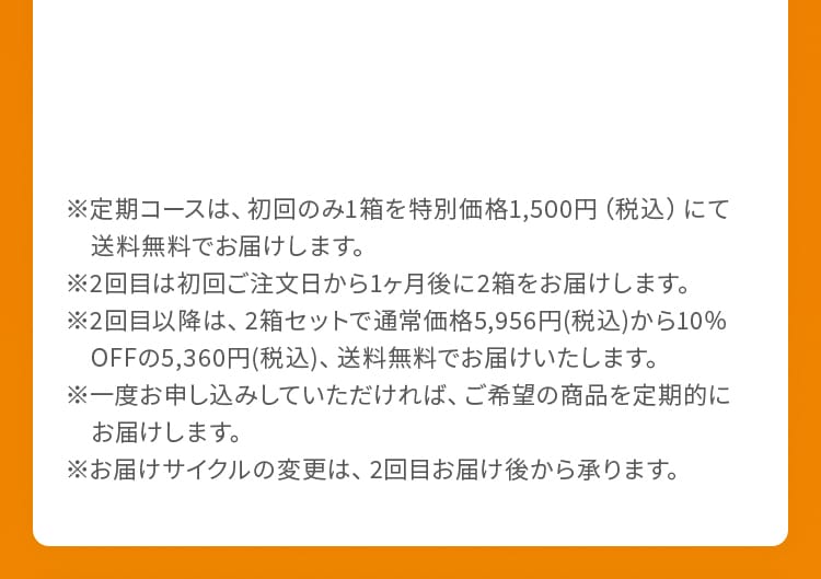 ※定期コースは、初回のみ1箱を特別価格1,500円（税込）にて送料無料でお届けします。※2回目は初回ご注文日から1ヶ月後に2箱をお届けします。※2回目以降は、2箱セットで通常価格5,956円(税込)から10%OFFの5,360円(税込)、送料無料でお届けいたします。※一度お申し込みしていただければ、ご希望の商品を定期的にお届けします。※お届けサイクルの変更は、2回目お届け後から承ります。