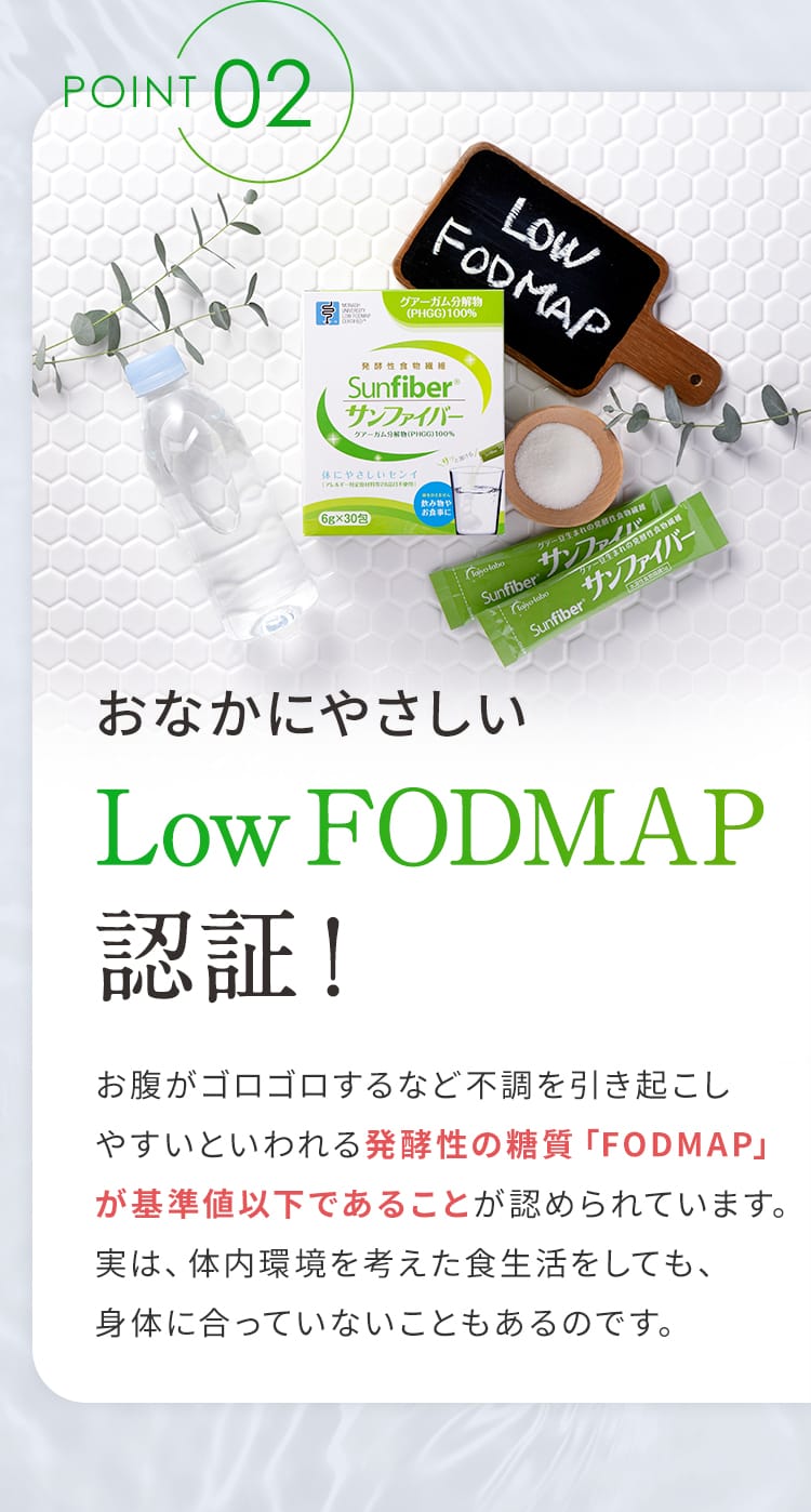 POINT02 おなかにやさしいLow FODMAP認証！ お腹がゴロゴロするなど不調を引き起こしやすいといわれる発酵性の糖質「FODMAP」が基準値以下であることが認められています。実は、体内環境を考えた食生活をしても、身体に合っていないこともあるのです。