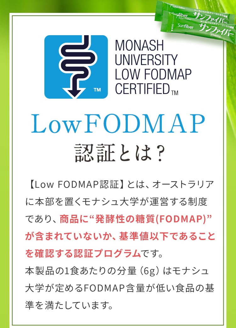 Low FODMAP認証とは？ 【Low FODMAP認証】とは、オーストラリアに本部を置くモナシュ大学が運営する制度であり、商品に“発酵性の糖質(FODMAP)”が含まれていないか、基準値以下であることを確認する認証プログラムです。本製品の1食あたりの分量（6g）はモナシュ大学が定めるFODMAP含量が低い食品の基準を満たしています。