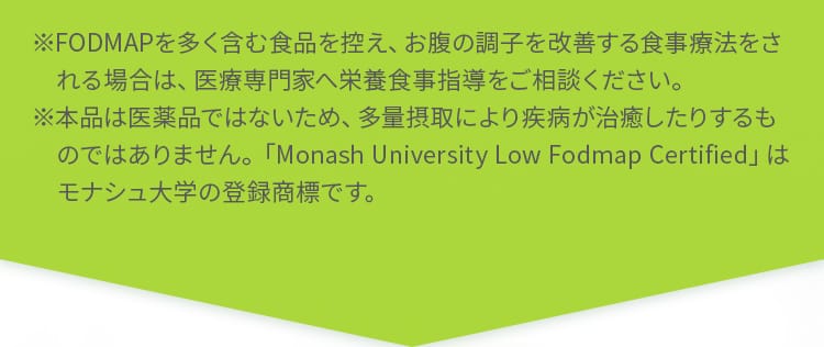 ※FODMAPを多く含む食品を控え、お腹の調子を改善する食事療法をされる場合は、医療専門家へ栄養食事指導をご相談ください。※本品は医薬品ではないため、多量摂取により疾病が治癒したりするものではありません。「Monash University Low Fodmap Certified」はモナシュ大学の登録商標です。