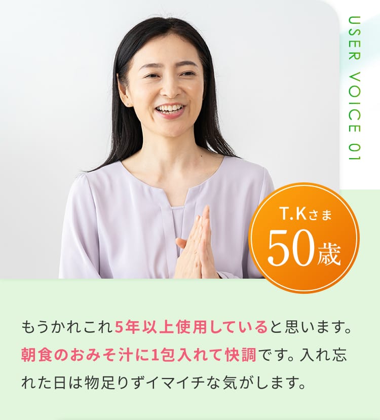 User voice 01 もうかれこれ5年以上使用していると思います。朝食のおみそ汁に1包入れて快調です。入れ忘れた日は物足りずイマイチな気がします。