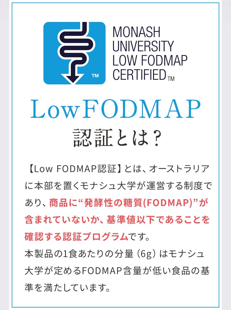 Low FODMAP認証とは？ 【Low FODMAP認証】とは、オーストラリアに本部を置くモナシュ大学が運営する制度であり、商品に“発酵性の糖質(FODMAP)”が含まれていないか、基準値以下であることを確認する認証プログラムです。本製品の1食あたりの分量（6g）はモナシュ大学が定めるFODMAP含量が低い食品の基準を満たしています。