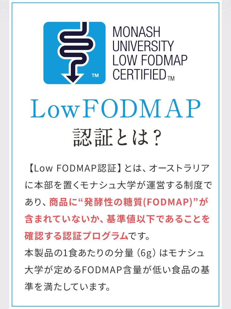 Low FODMAP認証とは？ 【Low FODMAP認証】とは、オーストラリアに本部を置くモナシュ大学が運営する制度であり、商品に“発酵性の糖質(FODMAP)”が含まれていないか、基準値以下であることを確認する認証プログラムです。本製品の1食あたりの分量（6g）はモナシュ大学が定めるFODMAP含量が低い食品の基準を満たしています。