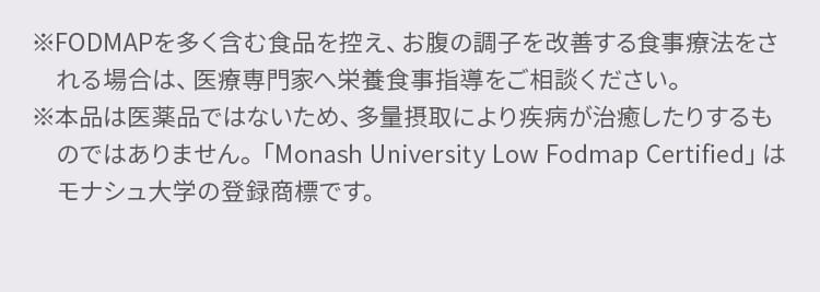 ※FODMAPを多く含む食品を控え、お腹の調子を改善する食事療法をされる場合は、医療専門家へ栄養食事指導をご相談ください。※本品は医薬品ではないため、多量摂取により疾病が治癒したりするものではありません。「Monash University Low Fodmap Certified」はモナシュ大学の登録商標です。