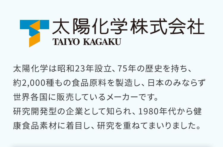 太陽化学株式会社｜太陽化学は昭和23年設立、75年の歴史を持ち、約2,000種もの食品原料を製造し、日本のみならず世界各国に販売しているメーカーです。研究開発型の企業として知られ、1980年代から健康食品素材に着目し、研究を重ねてまいりました。