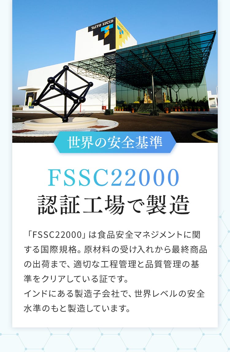 世界の安全基準 FSSC22000認証工場で製造 「FSSC22000」は食品安全マネジメントに関する国際規格。原材料の受け入れから最終商品の出荷まで、適切な工程管理と品質管理の基準をクリアしている証です。インドにある製造子会社で、世界レベルの安全水準のもと製造しています。