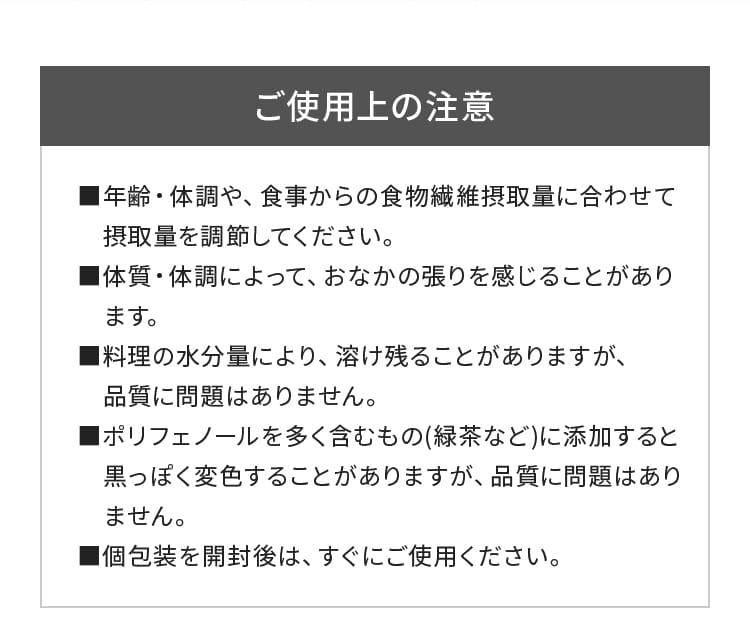 ご使用上の注意｜■年齢・体調や、食事からの食物繊維摂取量に合わせて摂取量を調節してください。■体質・体調によって、おなかの張りを感じることがあります。■料理の水分量により、溶け残ることがありますが、品質に問題はありません。■ポリフェノールを多く含むもの(緑茶など)に添加すると黒っぽく変色することがありますが、品質に問題はありません。■個包装を開封後は、すぐにご使用ください。