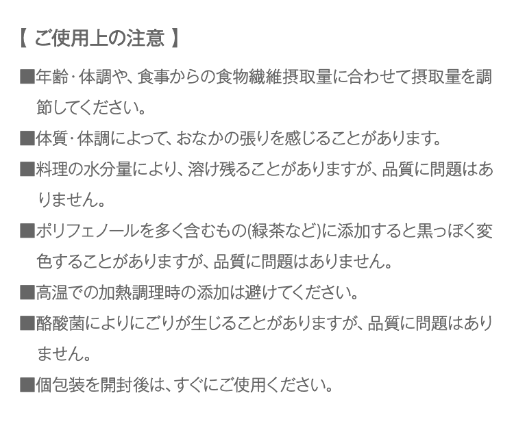 【 ご使用上の注意 】　■年齢・体調や、食事からの食物繊維摂取量に合わせて摂取量を調節してください。■体質・体調によって、おなかの張りを感じることがあります。■料理の水分量により、溶け残ることがありますが、品質に問題はありません。■ポリフェノールを多く含むもの(緑茶など)に添加すると黒っぽく変色することがありますが、品質に問題はありません。■高温での加熱調理時の添加は避けてください。■酪酸菌によりにごりが生じることがありますが、品質に問題はありません。■個包装を開封後は、すぐにご使用ください。