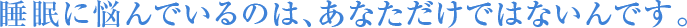 睡眠に悩んでいるのは、あなただけではないんです。
